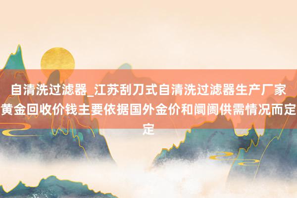 自清洗过滤器_江苏刮刀式自清洗过滤器生产厂家黄金回收价钱主要依据国外金价和阛阓供需情况而定